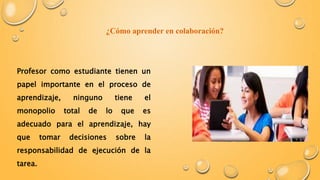 ¿Cómo aprender en colaboración? 
Profesor como estudiante tienen un 
papel importante en el proceso de 
aprendizaje, ninguno tiene el 
monopolio total de lo que es 
adecuado para el aprendizaje, hay 
que tomar decisiones sobre la 
responsabilidad de ejecución de la 
tarea. 
 