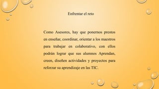Enfrentar el reto 
Como Asesores, hay que ponernos prestos 
en enseñar, coordinar, orientar a los maestros 
para trabajar en colaborativo, con ellos 
podrán lograr que sus alumnos Aprendan, 
creen, diseñen actividades y proyectos para 
reforzar su aprendizaje en las TIC. 
