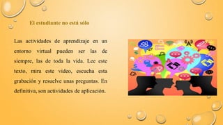 El estudiante no está sólo 
Las actividades de aprendizaje en un 
entorno virtual pueden ser las de 
siempre, las de toda la vida. Lee este 
texto, mira este video, escucha esta 
grabación y resuelve unas preguntas. En 
definitiva, son actividades de aplicación. 
 