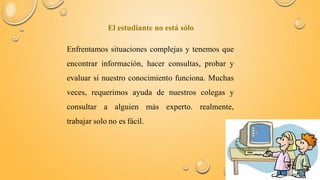 El estudiante no está sólo 
Enfrentamos situaciones complejas y tenemos que 
encontrar información, hacer consultas, probar y 
evaluar si nuestro conocimiento funciona. Muchas 
veces, requerimos ayuda de nuestros colegas y 
consultar a alguien más experto. realmente, 
trabajar solo no es fácil. 
 
