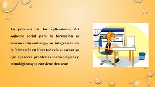 La potencia de las aplicaciones del 
software social para la formación es 
enorme. Sin embargo, su integración en 
la formación en línea todavía es escasa ya 
que aparecen problemas metodológicos y 
tecnológicos que conviene destacar. 
 