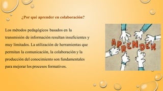 ¿Por qué aprender en colaboración? 
Los métodos pedagógicos basados en la 
transmisión de información resultan insuficientes y 
muy limitados. La utilización de herramientas que 
permitan la comunicación, la colaboración y la 
producción del conocimiento son fundamentales 
para mejorar los procesos formativos. 
 