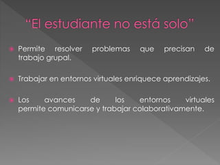  Permite resolver problemas que precisan de 
trabajo grupal. 
 Trabajar en entornos virtuales enriquece aprendizajes. 
 Los avances de los entornos virtuales 
permite comunicarse y trabajar colaborativamente. 
 