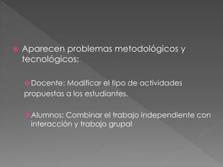  Aparecen problemas metodológicos y 
tecnológicos: 
Docente: Modificar el tipo de actividades 
propuestas a los estudiantes. 
Alumnos: Combinar el trabajo independiente con 
interacción y trabajo grupal 
 