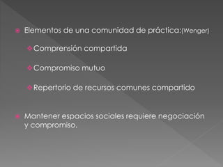  Elementos de una comunidad de práctica:(Wenger) 
Comprensión compartida 
Compromiso mutuo 
Repertorio de recursos comunes compartido 
 Mantener espacios sociales requiere negociación 
y compromiso. 
 