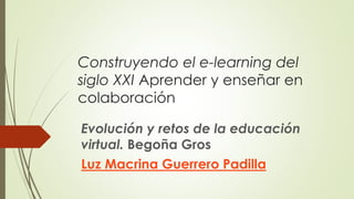 Construyendo el e-learning del 
siglo XXI Aprender y enseñar en 
colaboración 
Evolución y retos de la educación 
virtual. Begoña Gros 
Luz Macrina Guerrero Padilla 
 