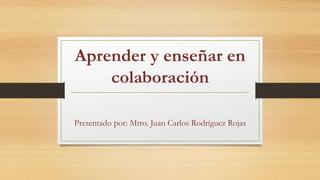 Aprender y enseñar en 
colaboración 
Presentado por: Mtro. Juan Carlos Rodríguez Rojas 
 