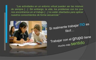 “Las actividades en un entorno virtual pueden ser las mismas 
de siempre […]. Sin embargo, la vida, los problemas con los que 
nos encontramos en el trabajo […] no están diseñados para aplicar 
nuestros conocimientos de forma secuencial.” 
 