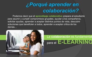 ¿Porqué aprender en 
colaboración? 
Podemos decir que el aprendizaje colaborativo prepara al estudiante 
para asumir y cumplir compromisos grupales, ayudar a los compañeros, 
solicitar ayudas, aprender a aceptar distintos puntos de vista, descubrir 
soluciones que beneficien a todos, aprender a aceptar critica de los 
demás… 
La colaboración es fundamental 
para el E-LEARNING 
 
