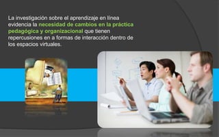 La investigación sobre el aprendizaje en línea 
evidencia la necesidad de cambios en la práctica 
pedagógica y organizacional que tienen 
repercusiones en a formas de interacción dentro de 
los espacios virtuales. 
 