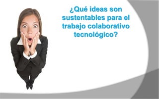 ¿Qué ideas son 
sustentables para el 
trabajo colaborativo 
tecnológico? 
 