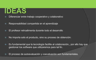 IDEAS 
 Diferenciar entre trabajo cooperativo y colaborativo 
 Responsabilidad compartida en el aprendizaje 
 El profesor retroalimenta durante todo el desarrollo 
 No importa solo el producto, sino su proceso de obtención. 
 Es fundamental que la tecnología facilite al colaboración,, por ello hay que 
gestionar los software que utilizaremos para tal fin. 
 El proceso de autoevaluación y coevaluación son fundamentales. 
