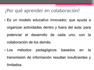 ¿Por qué aprender en colaboración? 
• Es un modelo educativo innovador, que ayuda a 
organizar actividades dentro y fuera del aula, para 
potenciar el desarrollo de cada uno, con la 
colaboración de los demás. 
• Los métodos pedagógicos basados en la 
transmisión de información resultan insuficientes y 
limitados. 
 