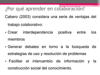 ¿Por qué aprender en colaboración? 
Cabero (2003) considera una serie de ventajas del 
trabajo colaborativo: 
• Crear interdependencia positiva entre los 
miembros 
• Generar debates en torno a la búsqueda de 
estrategias de uso y resolución de problemas 
• Facilitar el intercambio de información y la 
construcción social del conocimiento. 
 