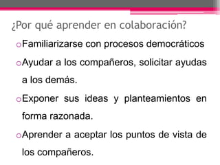 ¿Por qué aprender en colaboración? 
oFamiliarizarse con procesos democráticos 
oAyudar a los compañeros, solicitar ayudas 
a los demás. 
oExponer sus ideas y planteamientos en 
forma razonada. 
oAprender a aceptar los puntos de vista de 
los compañeros. 
 