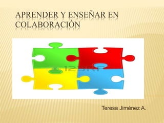 APRENDER Y ENSEÑAR EN 
COLABORACIÓN 
Teresa Jiménez A. 
 
