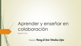 Aprender y enseñar en 
colaboración 
Begoña Gros 
Presenta: Ronay de Jesús Mendoza López 
 