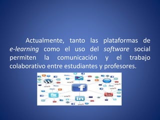 Actualmente, tanto las plataformas de 
e-learning como el uso del software social 
permiten la comunicación y el trabajo 
colaborativo entre estudiantes y profesores. 
 