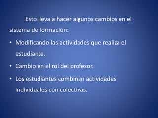 Esto lleva a hacer algunos cambios en el 
sistema de formación: 
• Modificando las actividades que realiza el 
estudiante. 
• Cambio en el rol del profesor. 
• Los estudiantes combinan actividades 
individuales con colectivas. 
 