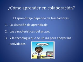 ¿Cómo aprender en colaboración? 
El aprendizaje depende de tres factores: 
1. La situación de aprendizaje. 
2. Las características del grupo. 
3. Y la tecnología que se utiliza para apoyar las 
actividades. 
 