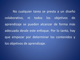 No cualquier tarea se presta a un diseño 
colaborativo, ni todos los objetivos de 
aprendizaje se pueden alcanzar de forma más 
adecuada desde este enfoque. Por lo tanto, hay 
que empezar por determinar los contenidos y 
los objetivos de aprendizaje. 
 