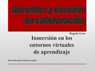 Aprender y enseñar 
en colaboración 
Begoña Gros 
Inmersión en los 
entornos virtuales 
de aprendizaje 
Sara Berenice Orozco López 
 