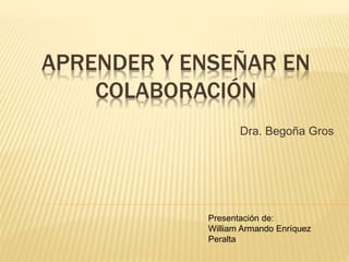 APRENDER Y ENSEÑAR EN 
COLABORACIÓN 
Dra. Begoña Gros 
Presentación de: 
William Armando Enríquez 
Peralta 
 