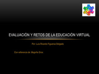 EVALUACIÓN Y RETOS DE LA EDUCACIÓN VIRTUAL 
Por: Luis Ricardo Figueroa Delgado 
Con referencia de: Begoña Gros 
 
