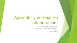 Aprender y enseñar en 
colaboración. 
Francisco Javier Pérez Huerta. 
Diplomado Virtual SINADEP-SNTE. 
México, 2014. 
 