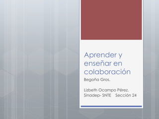 Aprender y 
enseñar en 
colaboración 
Begoña Gros. 
Lizbeth Ocampo Pérez. 
Sinadep- SNTE Sección 24 
 