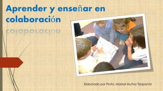 Aprender y enseñar en 
colaboración 
Elaborado por Profa. Marisol Muñoz Tizapantzi 
 