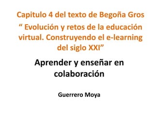 Capitulo 4 del texto de Begoña Gros 
“ Evolución y retos de la educación 
virtual. Construyendo el e-learning 
del siglo XXI” 
Aprender y enseñar en 
colaboración 
Guerrero Moya 
 
