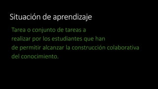 Situación de aprendizaje 
Tarea o conjunto de tareas a 
realizar por los estudiantes que han 
de permitir alcanzar la construcción colaborativa 
del conocimiento. 
 