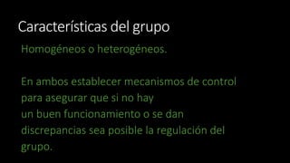 Características del grupo 
Homogéneos o heterogéneos. 
En ambos establecer mecanismos de control 
para asegurar que si no hay 
un buen funcionamiento o se dan 
discrepancias sea posible la regulación del 
grupo. 
 