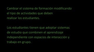 Cambiar el sistema de formación modificando 
el tipo de actividades que deben 
realizar los estudiantes. 
Los estudiantes tienen que adoptar sistemas 
de estudio que combinen el aprendizaje 
independiente con espacios de interacción y 
trabajo en grupo. 
 