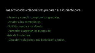 Las actividades colaborativas preparan al estudiante para: 
- Asumir y cumplir compromisos grupales. 
- Ayudar a los compañeros. 
- Solicitar ayuda a los demás. 
- Aprender a aceptar los puntos de 
vista de los demás. 
- Descubrir soluciones que beneficien a todos. 
 
