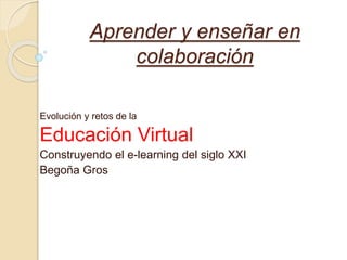 Aprender y enseñar en 
colaboración 
Evolución y retos de la 
Educación Virtual 
Construyendo el e-learning del siglo XXI 
Begoña Gros 
 