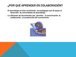 ¿POR QUÉ APRENDER EN COLABORACIÓN? 
El aprendizaje en línea recomienda una pedagogía que de apoyo al 
desarrollo de comunidades de aprendizaje. 
La utilización de herramientas que permitan la comunicación ,la 
colaboración y la producción del conocimiento. 
 