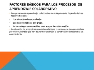 FACTORES BÁSICOS PARA LOS PROCESOS DE 
APRENDIZAJE COLABORATIVO 
 Los procesos de aprendizaje colaborativo tecnológicamente depende de tres 
factores básicos: 
• La situación de aprendizaje . 
• Las características del grupo. 
• La tecnología que se utiliza para apoyar la colaboración. 
 La situación de aprendizaje consiste en la tarea o conjunto de tareas a realizar 
por los estudiantes que han de permitir alcanzar la construcción colaborativa de 
conocimiento. 
 