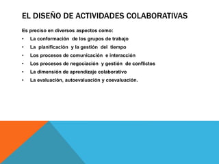 EL DISEÑO DE ACTIVIDADES COLABORATIVAS 
Es preciso en diversos aspectos como: 
• La conformación de los grupos de trabajo 
• La planificación y la gestión del tiempo 
• Los procesos de comunicación e interacción 
• Los procesos de negociación y gestión de conflictos 
• La dimensión de aprendizaje colaborativo 
• La evaluación, autoevaluación y coevaluación. 
 