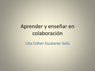 Aprender y enseñar en
colaboración
Lilia Esther Escalante Solís
 