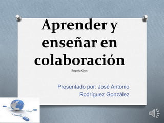 Aprender y
enseñar en
colaboraciónBegoña Gros
Presentado por: José Antonio
Rodríguez González
 