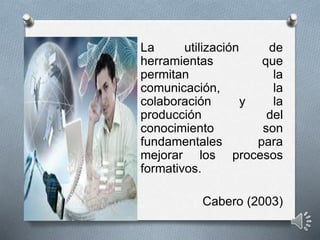 La utilización de
herramientas que
permitan la
comunicación, la
colaboración y la
producción del
conocimiento son
fundamentales para
mejorar los procesos
formativos.
Cabero (2003)
 