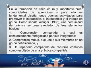 En la formación en línea es muy importante crear
comunidades de aprendices y para ello es
fundamental diseñar unas buenas actividades para
promover la interacción, el intercambio y el trabajo en
grupo. Como señala Wenger (1998), una comunidad
de práctica se crea alrededor de tres elementos
básicos:
1. Comprensión compartida, la cual es
constantemente renegociada por sus integrantes;
2. Compromiso mutuo, que une a sus miembros en un
grupo cohesionado, y
3. Un repertorio compartido de recursos comunes
como resultado de una práctica compartida
 
