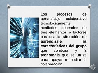Los procesos de
aprendizaje colaborativo
tecnológicamente
mediados dependen de
tres elementos o factores
básicos: la situación de
aprendizaje, las
características del grupo
que colabora y la
tecnología que se utiliza
para apoyar o mediar la
colaboración.
 