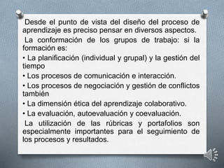 Desde el punto de vista del diseño del proceso de
aprendizaje es preciso pensar en diversos aspectos.
La conformación de los grupos de trabajo: si la
formación es:
• La planificación (individual y grupal) y la gestión del
tiempo
• Los procesos de comunicación e interacción.
• Los procesos de negociación y gestión de conflictos
también
• La dimensión ética del aprendizaje colaborativo.
• La evaluación, autoevaluación y coevaluación.
La utilización de las rúbricas y portafolios son
especialmente importantes para el seguimiento de
los procesos y resultados.
 