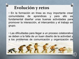 Evolución y retos
• En la formación en línea es muy importante crear
comunidades de aprendices y para ello es
fundamental diseñar unas buenas actividades para
promover la interacción, el intercambio y el trabajo en
grupo.
• Las dificultades para llegar a un proceso colaborativo
se deben a la falta de un buen diseño de la actividad y
a los problemas de comunicación y organización de
las actividades.
 