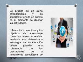 Se precisa de un cierto
entrenamiento y es
importante tenerlo en cuenta
en el momento de diseñar
las actividades.
• Tanto los contenidos y los
objetivos de aprendizaje
como las tareas a realizar
mediante una determinada
estrategia de colaboración
deben guardar una
coherencia con las
prestaciones de la
herramienta tecnológica de
apoyo.
 