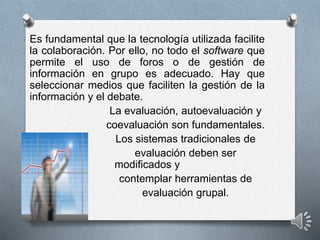 Es fundamental que la tecnología utilizada facilite
la colaboración. Por ello, no todo el software que
permite el uso de foros o de gestión de
información en grupo es adecuado. Hay que
seleccionar medios que faciliten la gestión de la
información y el debate.
La evaluación, autoevaluación y
coevaluación son fundamentales.
Los sistemas tradicionales de
evaluación deben ser
modificados y
contemplar herramientas de
evaluación grupal.
 