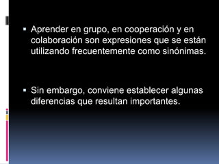  Aprender en grupo, en cooperación y en
colaboración son expresiones que se están
utilizando frecuentemente como sinónimas.
 Sin embargo, conviene establecer algunas
diferencias que resultan importantes.
 